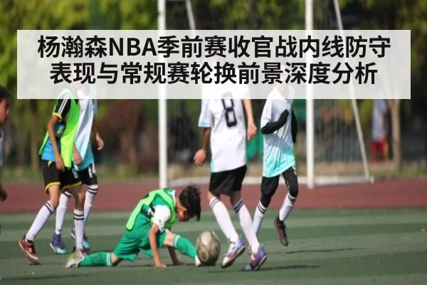 杨瀚森NBA季前赛收官战内线防守表现与常规赛轮换前景深度分析